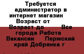 Требуется администратор в интернет магазин.  › Возраст от ­ 22 › Возраст до ­ 40 - Все города Работа » Вакансии   . Пермский край,Добрянка г.